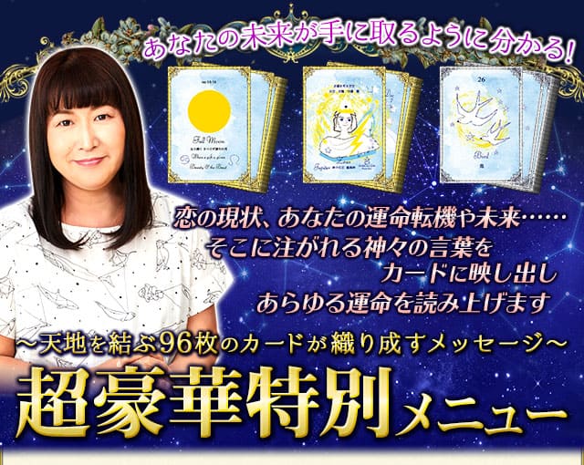 あなたの未来が手に取るように分かる！　恋の現状、あなたの運命転機や未来……　そこに注がれる神々の言葉をカードに映し出し　あらゆる運命を読み上げます　〜天地を結ぶ96枚のカードが織り成すメッセージ〜　超豪華特別メニュー