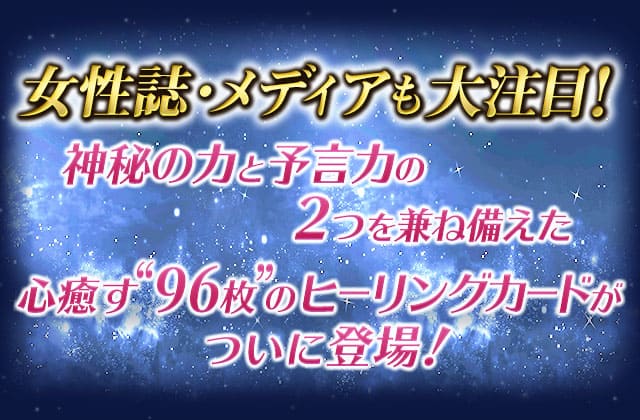 女性誌・メディアも大注目！神秘の力と予言力の2つを兼ね備えた 心癒やす“96枚”のヒーリングカードがついに登場！ 