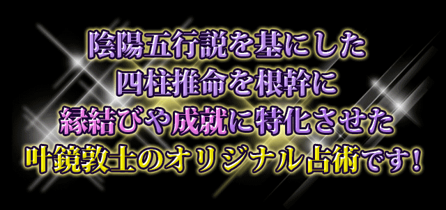 陰陽五行学を基にした四柱推命を根幹に縁結びや成就に特化させた叶鏡敦士のオリジナル占術です！