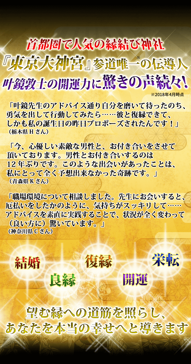 首都圏で人気の縁結び神社　『東京大神宮』参道唯一※の伝導人　叶鏡敦士の開運力に驚きの声続々！※2018年4月時点　「叶鏡先生のアドバイス通り自分を磨いて待ったのち、勇気を出して行動してみたら……彼と復縁できて、しかも私の誕生日の昨日プロポーズされたんです！」（栃木県Hさん）　「今、心優しい素敵な男性と、お付き合いをさせて頂いております。男性とお付き合いするのは12年ぶりです。このような出会いがあったことは、私にとって全く予想出来なかった奇跡です。」（青森県Kさん）　「職場環境について相談しました。先生にお会いすると、厄払いをしたかのように、気持ちがスッキリして……アドバイスを素直に実践することで、状況が全く変わって（良い方に）驚いています。」（神奈川県Cさん）　結婚　良縁　復縁　開運　栄転　望む縁への道筋を照らし、あなたを本当の幸せへと導きます