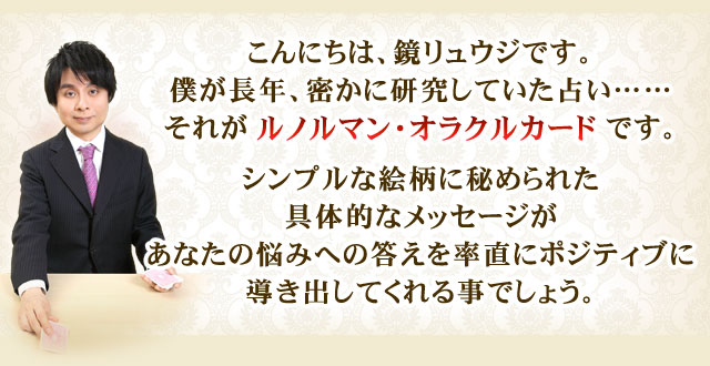 こんにちは、鏡リュウジです。僕が長年、密かに研究していた占い……それがルノルマン・オラクルカードです。シンプルな絵柄に秘められた具体的なメッセージがあなたの悩みへの答えを率直にポジティブに導き出してくれる事でしょう。