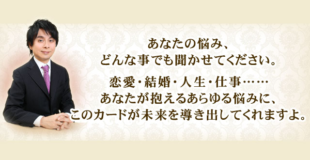 あなたの悩み、どんな事でも聞かせてください。　恋愛・結婚・人生・仕事……あなたが抱えるあらゆる悩みに、このカードが未来を導き出してくれますよ。