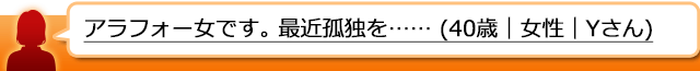 アラフォー女です。 最近孤独を感じます。 (40歳｜女性｜Yさん)