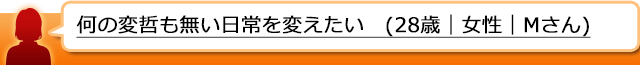 何の変哲も無い日常を変えたい(28歳｜女性｜Mさん)