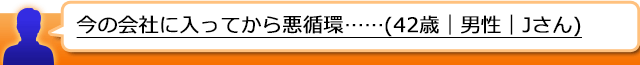 今の会社に入ってから悪循環……(42歳｜男性｜Jさん)