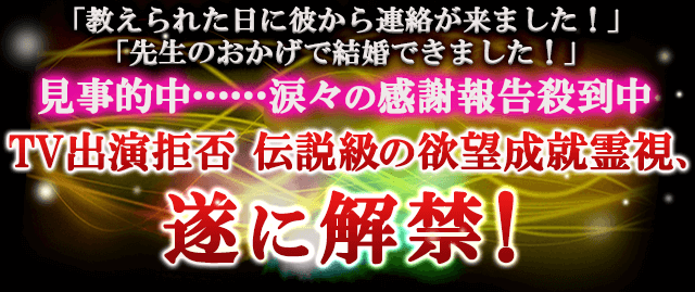 「教えられた日に彼から連絡が来ました！」「先生のおかげで結婚できました！」見事的中……涙々の感謝報告殺到中　TV出演拒否　伝説級の欲望成就霊視、遂に解禁！