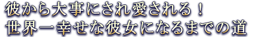彼から大事にされ愛される! 世界一幸せな彼女になるまでの道