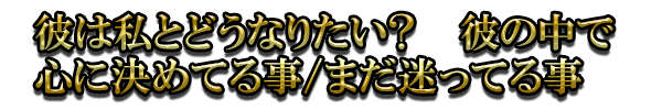 彼は私とどうなりたい? 彼の中で心に決めてる事/まだ迷ってる事