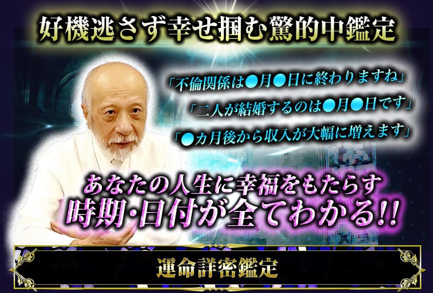 好機逃さず幸せ掴む驚的中鑑定 「不倫関係は●月●日に終わりますね」「二人が結婚するのは●月●日です」「●カ月後から収入が大幅に増えます」あなたの人生に幸福をもたらす時期・日付が全て分かる!!運命詳密鑑定