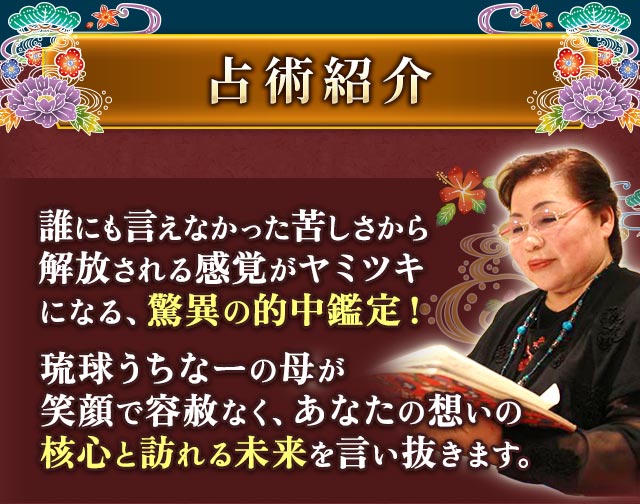 占術紹介　誰にも言えなかった苦しさから解放される感覚がヤミツキになる、驚異の的中鑑定！　琉球うちなーの母が笑顔で容赦なく、あなたの想いの核心と訪れる未来を言い抜きます。