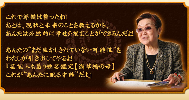 これで準備は整ったね！あとは、現状と未来のことを教えるから、あんたは必然的に幸せを掴むことができるんだよ！　あんたの“まだ生かしきれていない可能性”を私が引き出してやるよ！『芸能人も慕う姓名鑑定【浅草橋の母】これが“あんたに眠る才能”だよ』