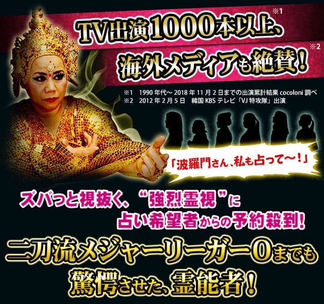 TV出演1000本以上、海外メディアも絶賛！　※1　1990年代〜2018年11月2日までの出演累計結果cocoloni調べ　※2　2012年2月5日　韓国KBSテレビ「VJ特攻隊」出演　※2　2016年11月5日　韓流アイドル「CNBLUE」ライブのゲスト出演　お節介かもしれんけど、私に視えてるもん、全部言うで！「波羅門さん、私も占って〜！」ズバっと視抜く、“強烈霊視”に占い希望者からの予約殺到！　楽屋も大行列！　二刀流メジャーリーガーOまでも驚愕させた、霊能者！