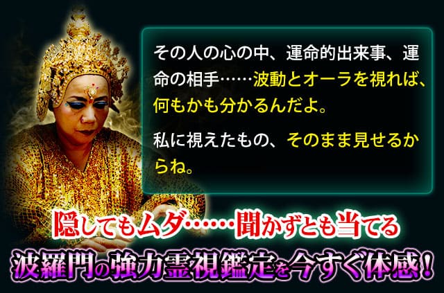 その人の心の中、運命的出来事、運命の相手……波動とオーラを視れば、何もかも分かるんだよ。　私に視えたもの、そのまま見せるからね。隠してもムダ……聞かずとも当てる波羅門の強力霊視鑑定を今すぐ体感！