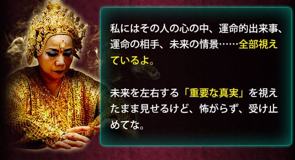 私にはその人の心の中、運命的出来事、運命の相手、未来の情景……全部視えているよ。　未来を左右する「重要な真実」を視えたまま見せるけど、怖がらず、受け止めてな。