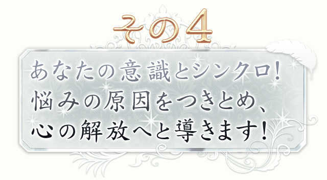 その4　あなたの意識とシンクロ！　悩みの原因をつきとめ、心の解放へと導きます！