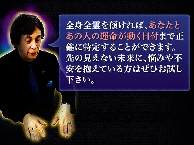 全身全霊を傾ければ、あなたとあの人の運命が動く日付まで正確に特定することができます。先の見えない未来に、悩みや不安を抱えている方はぜひお試し下さい。