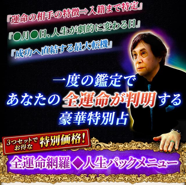 『運命の相手の特徴⇒入籍まで特定』『●月●日、人生が劇的に変わる日』『成功へ直結する最大転機』一度の鑑定であなたの全運命が判明する豪華特別占　3つセットでお得な特別価格！　全運命網羅◆人生パックメニュー