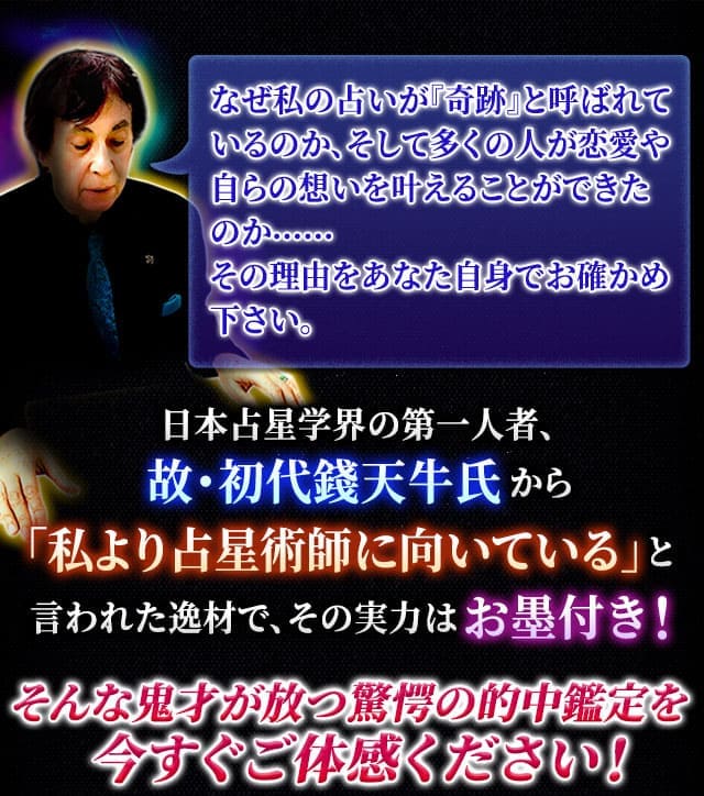 なぜ私の占いが『奇跡』と呼ばれているのか、そして多くの人が恋愛や自らの想いを叶えることができたのか……その理由をあなた自身でお確かめ下さい。　日本占星学界の第一人者、故・初代錢天牛氏から「私より占星術師に向いている」と言われた逸材で、その実力はお墨付き！そんな鬼才が放つ驚愕の的中鑑定を今すぐご体感ください！