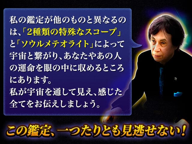 私の鑑定が他のものと異なるのは、「2種類の特殊なスコープ」と「ソウルメテオライト」によって宇宙と繋がり、あなたやあの人の運命を眼の中に収めるところにあります。私が宇宙を通して見え、感じた全てをお伝えしましょう。　この鑑定、一つたりとも見逃せない！