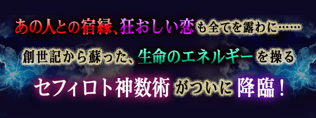 あの人との宿縁、狂おしい恋も全てを露わに……　創世記から蘇った、生命のエネルギーを操るセフィロト神数術がついに降臨！