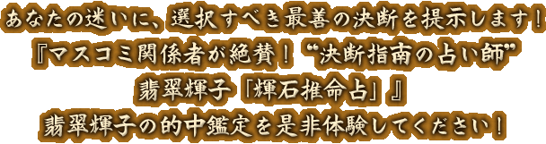 あなたの迷いに、選択すべき最善の決断を提示します！『マスコミ関係者が絶賛！“決断指南の占い師”翡翠輝子「輝石推命」』翡翠輝子の的中鑑定を是非体験してください！