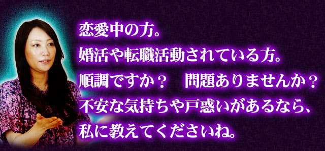 恋愛中の方。婚活や転職活動されている方。順調ですか？　問題ありませんか？不安な気持ちや戸惑いがあるなら、私に教えてくださいね。