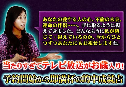 あなたの愛する人の心、不倫の未来、運命の伴侶……。手に取るように視えてきました。どんなふうに私が感じて・視えているのか、今からひとつずつあなたにもお視せしますね。当たりすぎてテレビ放送がお蔵入り！予約開始から即満杯の的中成就占