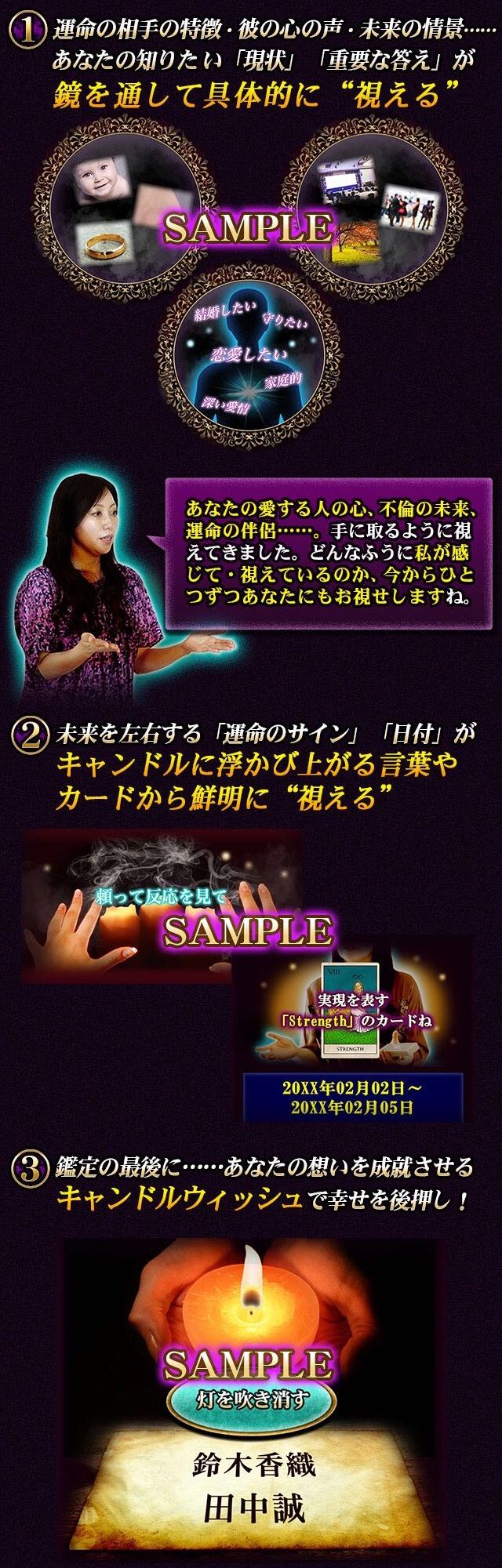 運命の相手の特徴・彼の心の声・未来の情景……あなたの知りたい「現状」「重要な答え」が鏡を通して具体的に“視える”　あなたの愛する人の心、不倫の未来、運命の伴侶……。手に取るように視えてきました。どんなふうに私が感じて・視えているのか、今からひとつずつあなたにもお視せしますね。　未来を左右する「運命のサイン」「日付」がキャンドルに浮かび上がる言葉やカードから鮮明に視える　鑑定の最後に……あなたの想いを成就させるキャンドルウィッシュで幸せを後押し！