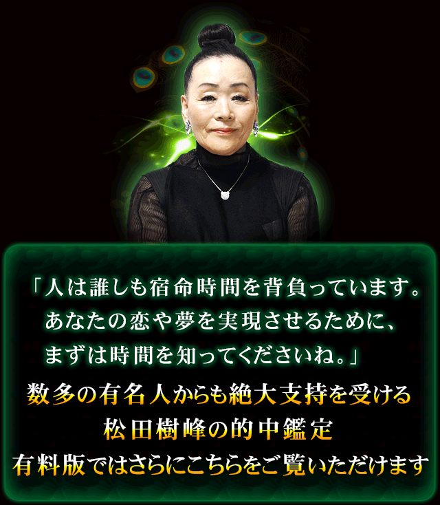 「人は誰しも宿命時間を背負っています。　あなたの恋や夢を実現させるために、まずは時間を知ってくださいね。」　数多の有名人からも絶大支持を受ける松田樹峰の的中鑑定　有料版ではさらにこちらをご覧いただけます