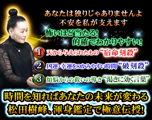 あなたは独りじゃありませんよ　不安を私が支えます　怖いほど当たる！　的確でわかりやすい！　1　天から与えられたもの “宿命刻殺”　2　凶運・幸運をつかみやすい時間 “破刻殺”　3　煩悩からの救いの導き “渇きに効く言葉”　時間を知ればあなたの未来が変わる　松田樹峰、渾身鑑定で極意伝授！