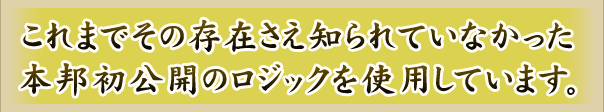 これまでその存在さえ知られていなかった本邦初公開のロジックを使用しています。