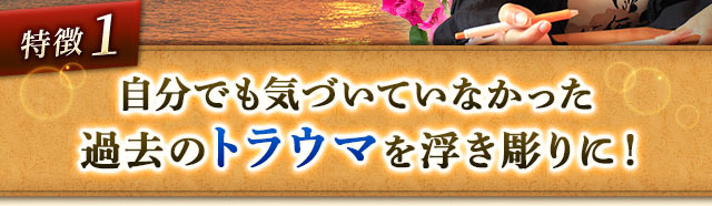 特徴1 自分でも気づいていなかった過去のトラウマを浮き彫りに！