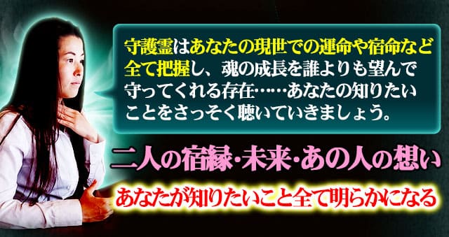 守護霊はあなたの現世での運命や宿命など全て把握し、魂の成長を誰よりも望んで守ってくれる存在……あなたの知りたいことをさっそく聴いていきましょう。　二人の宿縁・未来・あの人の想い　全て明らかになる