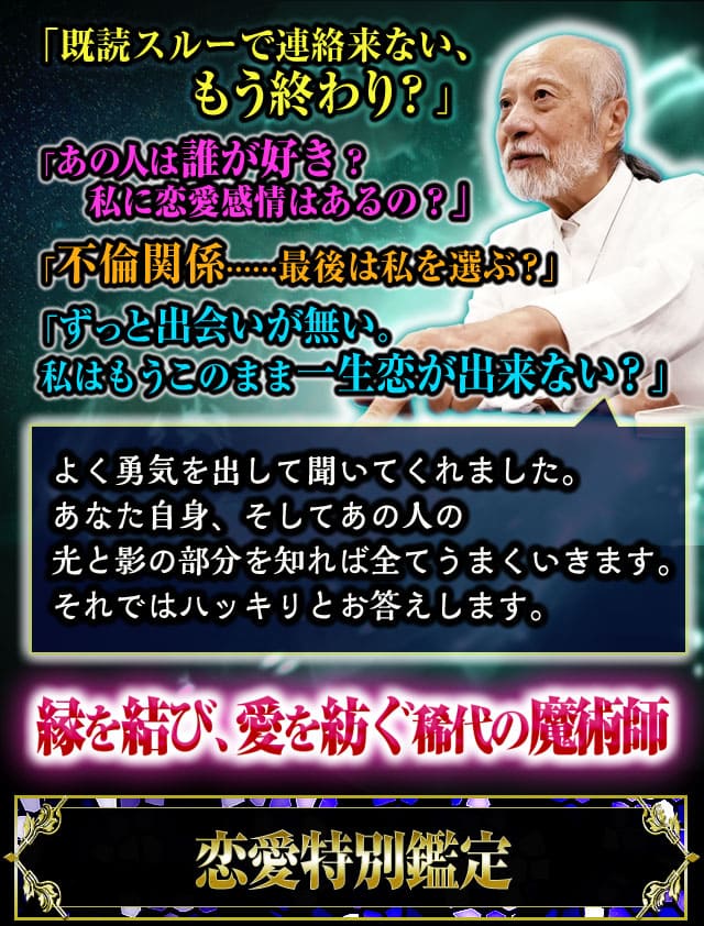 「既読スルーで連絡来ない、もう終わり？」あの人は誰が好き？　私に恋愛感情はあるの？」「不倫関係……最後は私を選ぶ？」「ずっと出会いが無い。私はもうこのまま一生恋が出来ない？」よく勇気を出して聞いてくれました。あなた自身、そしてあの人の光と影の部分を知れば全てうまくいきます。それではハッキリとお答えします。縁を結び、愛を紡ぐ稀代の魔術師　恋愛特別鑑定