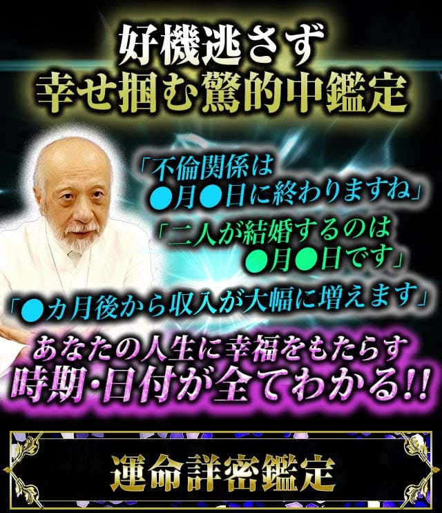 好機逃さず幸せ掴む驚的中鑑定　「不倫関係は●月●日に終わりますね」「二人が結婚するのは●月●日です」「●カ月後から収入が大幅に増えます」あなたの人生に幸福をもたらす時期・日付が全て分かる!!運命詳密鑑定