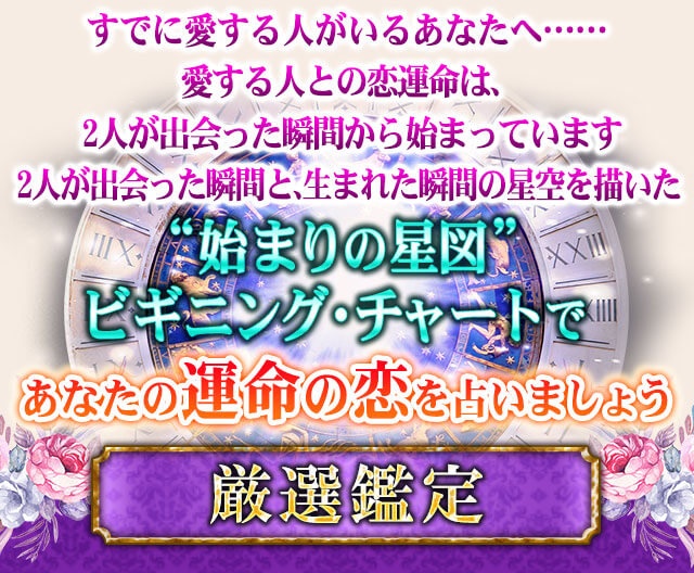 すでに愛する人がいるあなたへ……　愛する人との恋運命は、2人が出会った瞬間から始まっています　2人が出会った瞬間と、生まれた瞬間の星空を描いた“始まりの星図”ビギニングチャートであなたの運命の恋を占いましょう　厳選鑑定