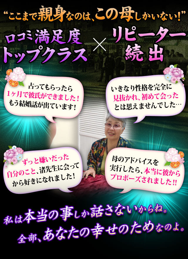 “ここまで親身なのは、この母しかいない！”　口コミ満足度&nbsp;Topクラス×リピーター続出　ずっと嫌いだった自分のこと、渚先生に会ってから好きになれました！　母のアドバイスを実行したら、本当に彼からプロポーズされました！　占ってもらったら1ヶ月で彼氏ができました！もう結婚話が出ています！　いきなり性格を完全に見抜かれ、初めて会ったとは思えませんでした……私は本当の事しか話さないからね。全部、あなたの幸せのためなのよ。