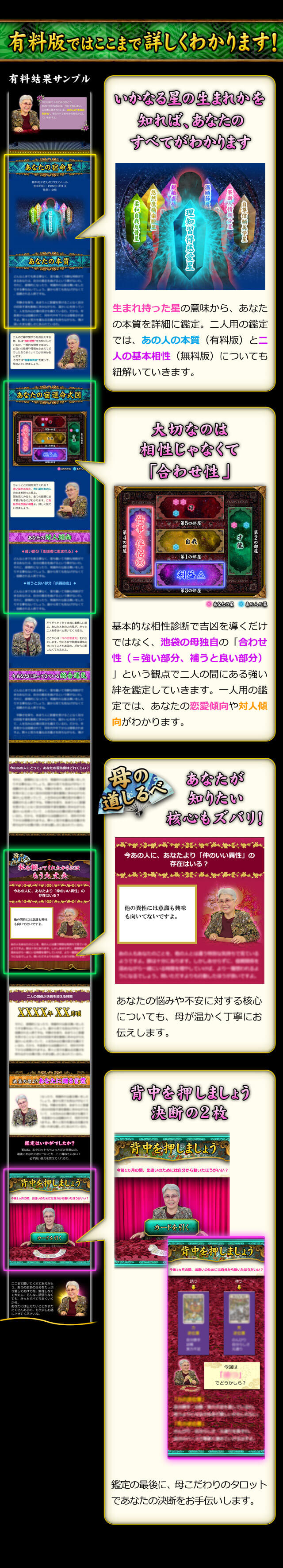 有料版ではここまで詳しくわかります！　いかなる星の生まれかを知れば、あなたのすべてがわかります　生まれ持った星の意味から、あなたの本質を詳細に鑑定。二人用の鑑定では、あの人の本質（有料版）と二人の基本相性（無料版）についても紐解いていきます。　大切なのは相性じゃなくて「合わせ性」　基本的な相性診断で吉凶を導くだけではなく、池袋の母独自の「合わせ性（＝強い部分、補うと良い部分）」という観点で二人の間にある強い絆を鑑定していきます。一人用の鑑定では、あなたの恋愛傾向や対人傾向がわかります。　あなたが知りたい核心もズバリ！　あなたの悩みや不安に対する核心についても、母が温かく丁寧にお伝えします。　背中を押しましょう　決断の2枚　鑑定の最後に、母こだわりのタロットであなたの決断をお手伝いします。