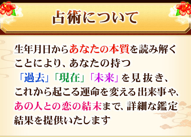 占術について　生年月日からあなたの本質を読み解くことにより、あなたの持つ「過去」「現在」「未来」を見抜き、これから起こる運命を変える出来事や、あの人との恋の結末まで、詳細な鑑定結果を提供いたします