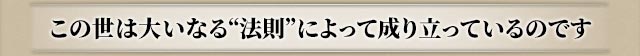 この世は大いなる“法則”によって成り立っているのです