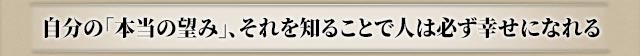 自分の「本当の望み」、それを知ることで人は必ず幸せになれる