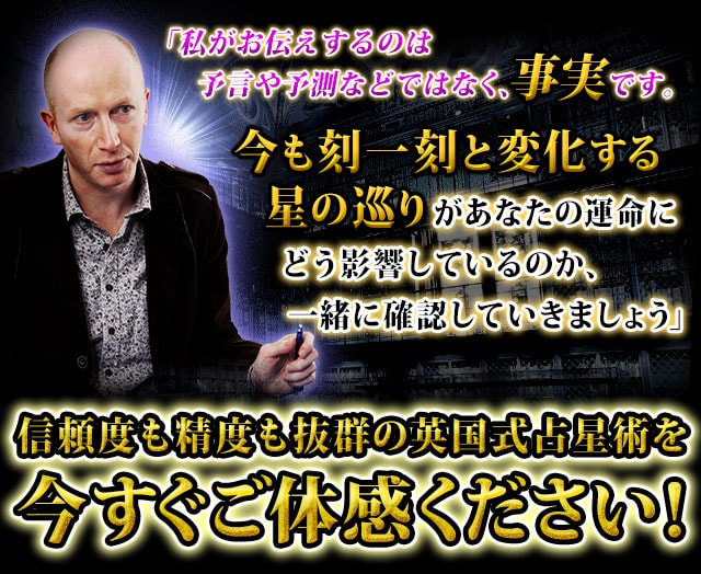 「私がお伝えするのは予言や予測などではなく、未来に起こる事実です。今も刻一刻と変化する星の巡りがあなたの運命にどう影響しているのか、一緒に確認していきましょう」　信頼度も精度も抜群の英国式占星術を今すぐご体感ください！