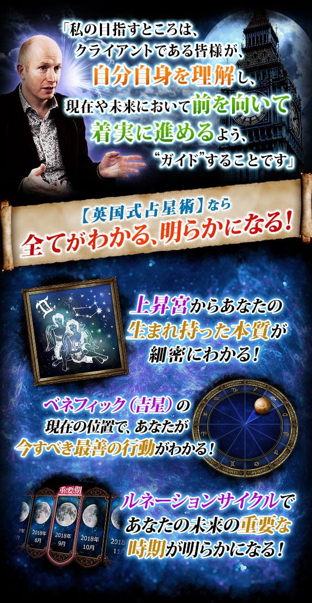 「私の目指すところは、クライアントである皆様が、自分自身を理解し、現在や未来において前を向いて着実に進めるよう、“ガイド”することです」【英国式占星術】なら全てがわかる、明らかになる！　上昇宮からあなたの生まれ持った本質が細密にわかる！　ベネフィック（吉星）の現在の位置で、あなたが今すべき最善の行動がわかる！　ルネーションサイクルであなたの未来の重要な時期が明らかになる！