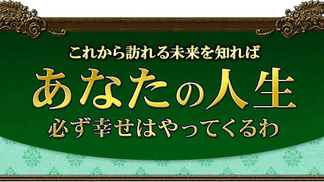 これから訪れる未来を知れば、あなたの人生　必ず幸せはやってくるわ
