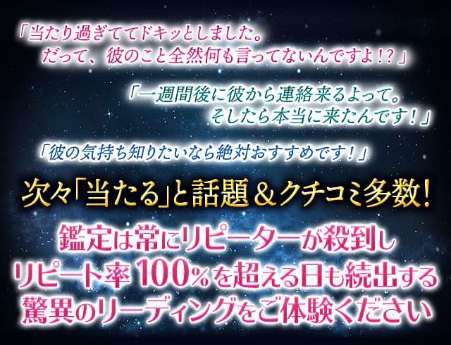 「当たり過ぎててドキッとしました。だって、彼のこと全然何も言ってないんですよ！？」「一週間以内に彼から連絡来るよって。そしたら本当に来たんです！」「彼の気持ち知りたいなら絶対おすすめです！」次々「当たる」と話題&クチコミ多数！鑑定は常にリピーターが殺到しリピート率100％を超える日も続出する驚異のリーディングをご体験ください