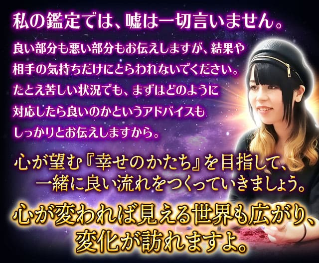 私の鑑定では、嘘は一切言いません。良い部分も悪い部分もお伝えしますが、結果や相手の気持ちだけにとらわれないでください。たとえ苦しい状況でも、まずはどのように対応したら良いのかというアドバイスもしっかりとお伝えしますから。心が望む『幸せのかたち』を目指して、一緒に良い流れをつくっていきましょう。心が変われば見える世界も広がり、変化が訪れますよ。