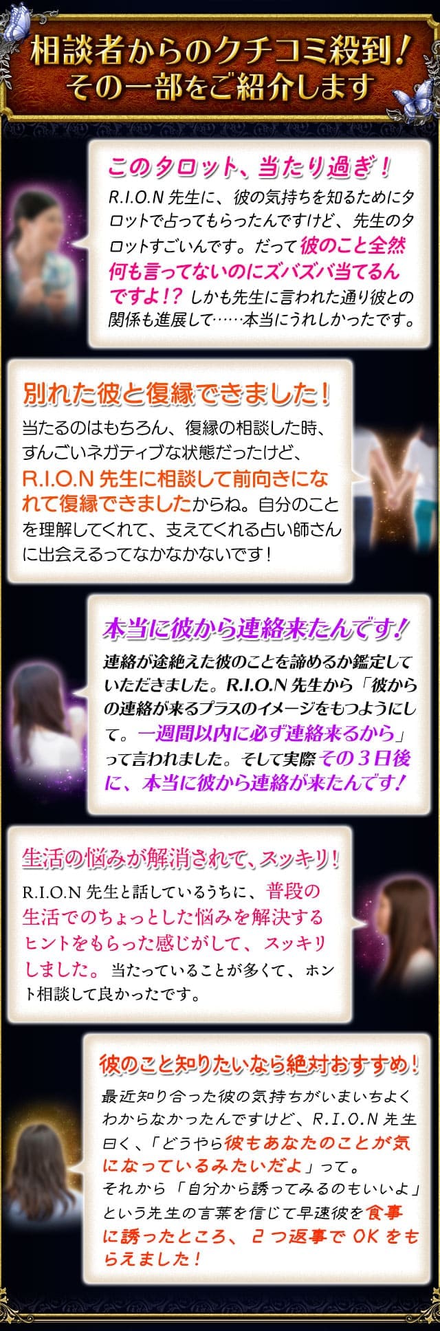 相談者からのクチコミ殺到！　その一部をご紹介します　このタロット、当たり過ぎ！R.I.O.N先生に、彼の気持ちを知るためにタロットで占ってもらったんですけど、先生のタロットすごいんです。だって彼のこと全然何も言ってないのにズバズバ当てるんですよ！？　しかも先生に言われた通り彼との関係も進展して……本当にうれしかったです。　別れた彼と復縁できました！当たるのはもちろん、復縁の相談した時、すんごいネガティブな状態だったけど、R.I.O.N先生に相談して前向きになれて復縁できましたからね。自分のことを理解してくれて、支えてくれる占い師さんに出会えるってなかなかないです！　本当に彼から連絡来たんです！連絡が途絶えた彼のことを諦めるか鑑定していただきました。R.I.O.N先生から「彼からの連絡が来るプラスのイメージをもつようにして。一週間以内に必ず連絡来るから」って言われました。そして実際その3日後に、本当に彼から連絡が来たんです！　生活の悩みが解消されて、スッキリ！R.I.O.N先生と話しているうちに、普段の生活でのちょっとした悩みを解決するヒントをもらった感じがして、スッキリしました。当たっていることが多くて、ホント相談して良かったです。　彼のこと知りたいなら絶対おすすめ！最近知り合った彼の気持ちがいまいちよくわからなかったんですけど、R.I.O.N先生曰く、「どうやら彼もあなたのことが気になっているみたいだよ」って。それから「自分から誘ってみるのもいいよ」という先生の言葉を信じて早速彼を食事に誘ったところ、2つ返事でOKをもらえました！