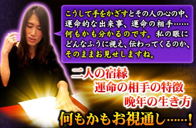 こうして手をかざすとその人の心の中、運命的な出来事、運命の相手……何もかも分かるのです。私の眼にどんなふうに視え、伝わってくるのか、そのままお見せしますね。　二人の宿縁　運命の相手の特徴　晩年の生き方　何もかもお視通し……！