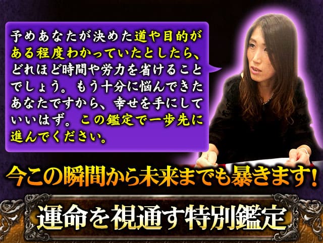 予めあなたが決めた道や目的がある程度わかっていたとしたら、どれほど時間や労力を省けることでしょう。もう十分に悩んできたあなたですから、幸せを手にしていいはず。この鑑定で一歩先に進んでください。　今この瞬間から未来までも暴きます！　運命を視通す特別鑑定