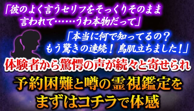 「彼のよく言うセリフをそっくりそのまま言われて……うわ本物だって」「本当に何で知ってるの？ もう驚きの連続！ 鳥肌立ちました！」体験者から驚愕の声が続々と寄せられ予約困難と噂の霊視鑑定をまずはコチラで体感